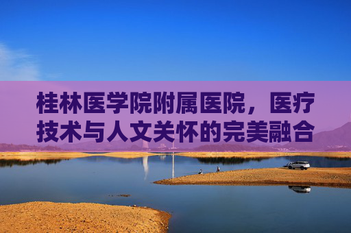 桂林医学院附属医院，医疗技术与人文关怀的完美融合-桂林医学院附属医院官网