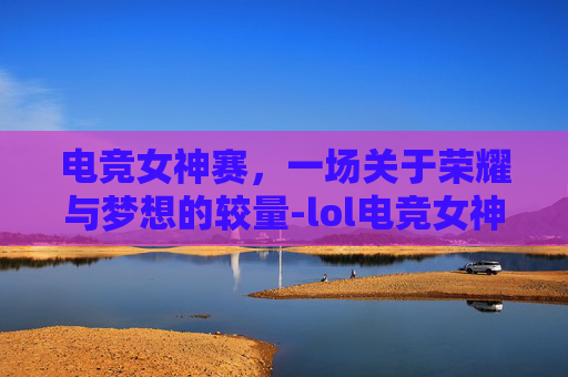 电竞女神赛，一场关于荣耀与梦想的较量-lol电竞女神邀请赛腾讯视频