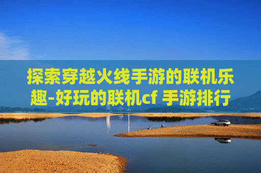探索穿越火线手游的联机乐趣-好玩的联机cf 手游排行榜