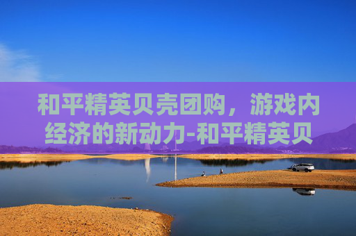 和平精英贝壳团购，游戏内经济的新动力-和平精英贝壳团购多少钱