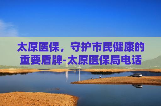 太原医保，守护市民健康的重要盾牌-太原医保局电话