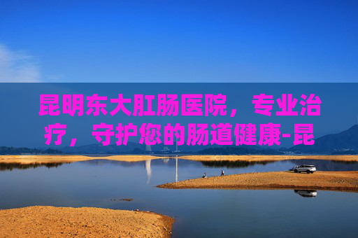 昆明东大肛肠医院，专业治疗，守护您的肠道健康-昆明市东大肛医院正规吗