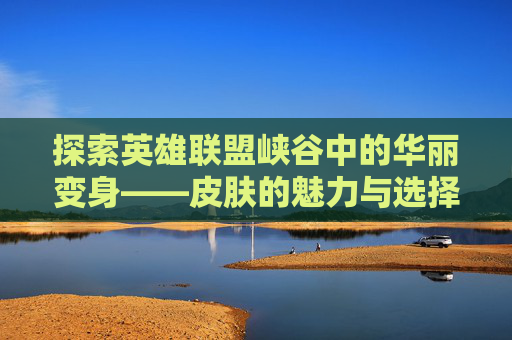探索英雄联盟峡谷中的华丽变身——皮肤的魅力与选择-LOL峡谷皮肤替改