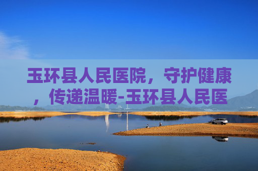 玉环县人民医院，守护健康，传递温暖-玉环县人民医院官网