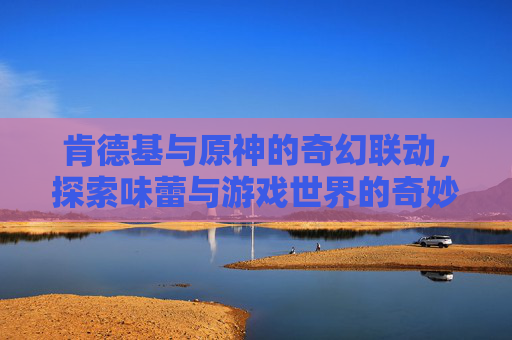 肯德基与原神的奇幻联动，探索味蕾与游戏世界的奇妙邂逅-原神肯德基联动持续多久