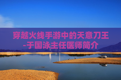 穿越火线手游中的天意刀王-于国泳主任医师简介