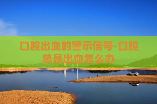 口腔出血的警示信号-口腔总是出血怎么办