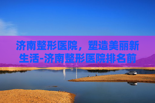 济南整形医院，塑造美丽新生活-济南整形医院排名前三的