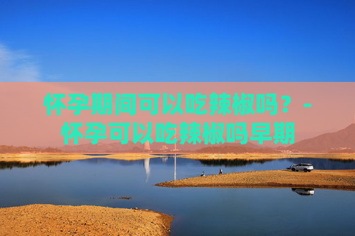 怀孕期间可以吃辣椒吗？-怀孕可以吃辣椒吗早期