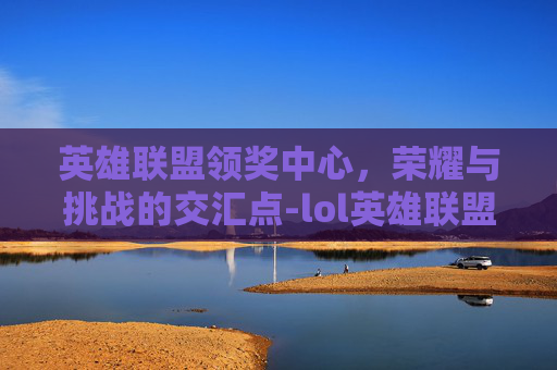 英雄联盟领奖中心，荣耀与挑战的交汇点-lol英雄联盟领奖中心官网