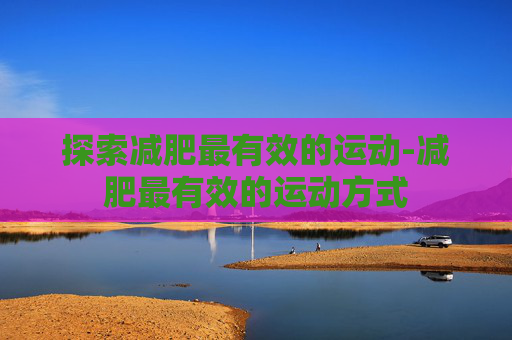 探索减肥最有效的运动-减肥最有效的运动方式