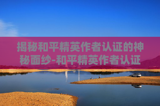 揭秘和平精英作者认证的神秘面纱-和平精英作者认证需要多久时间