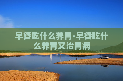 早餐吃什么养胃-早餐吃什么养胃又治胃病