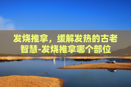 发烧推拿，缓解发热的古老智慧-发烧推拿哪个部位