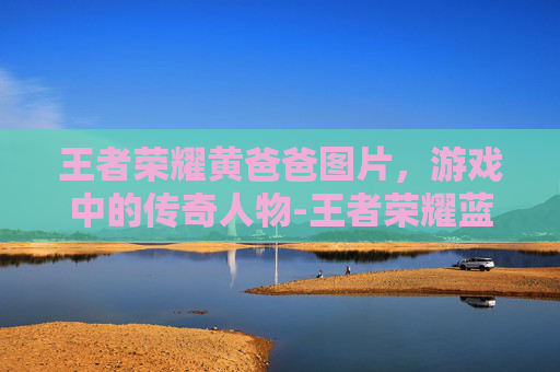王者荣耀黄爸爸图片，游戏中的传奇人物-王者荣耀蓝爸爸