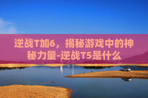 逆战T加6，揭秘游戏中的神秘力量-逆战T5是什么