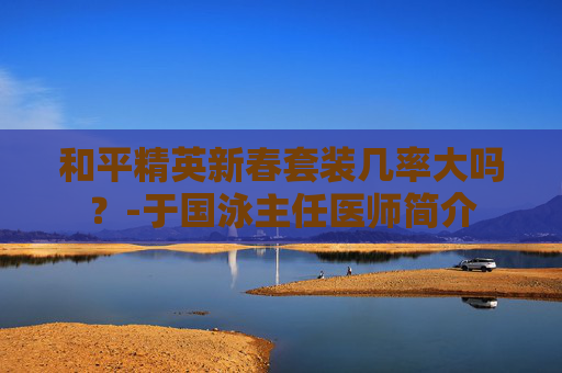 和平精英新春套装几率大吗？-于国泳主任医师简介
