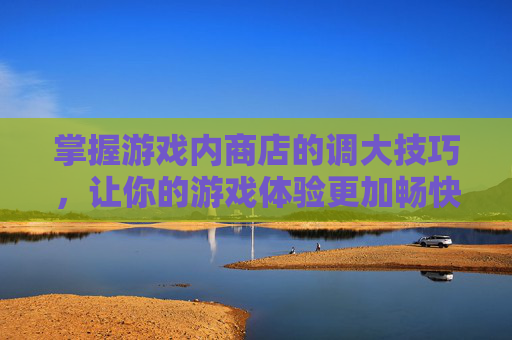 掌握游戏内商店的调大技巧，让你的游戏体验更加畅快-lol商店界面怎么调大