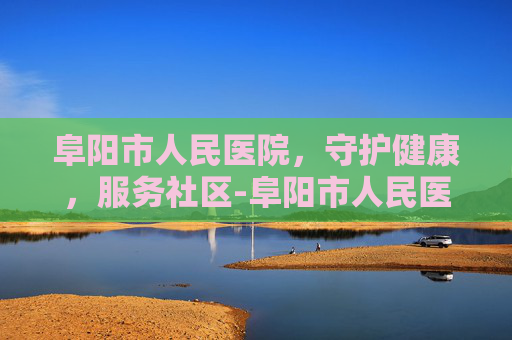 阜阳市人民医院，守护健康，服务社区-阜阳市人民医院预约挂号