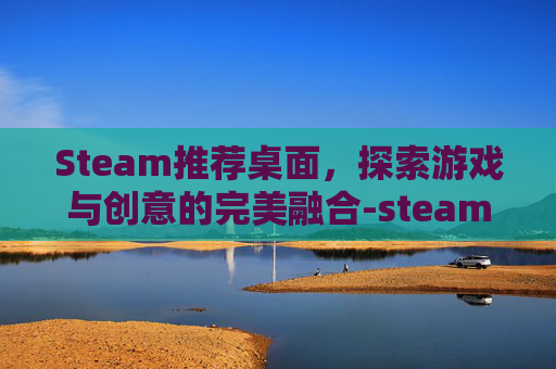 Steam推荐桌面，探索游戏与创意的完美融合-steam桌面软件哪个好