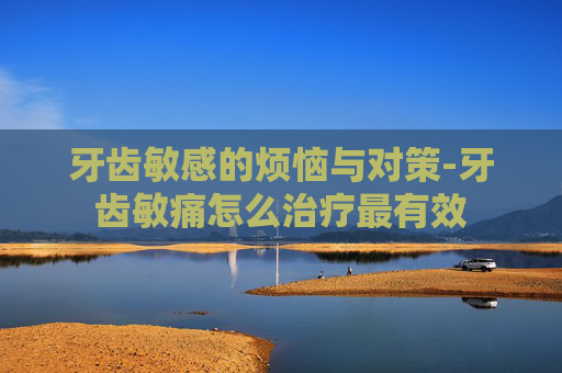 牙齿敏感的烦恼与对策-牙齿敏痛怎么治疗最有效