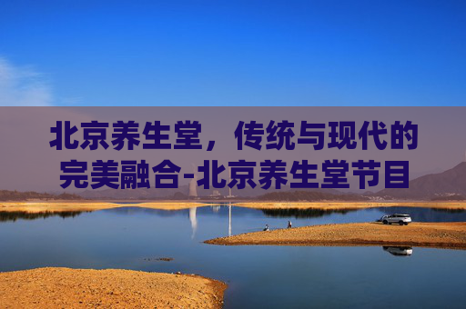 北京养生堂，传统与现代的完美融合-北京养生堂节目视频
