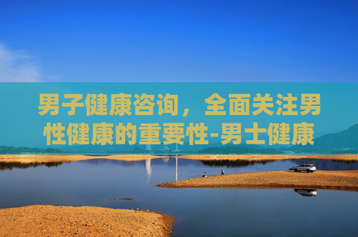 男子健康咨询，全面关注男性健康的重要性-男士健康咨询