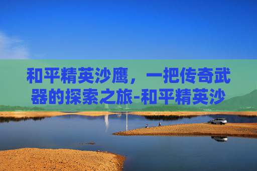 和平精英沙鹰，一把传奇武器的探索之旅-和平精英沙鹰威力