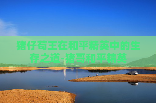 猪仔苟王在和平精英中的生存之道-猪哥和平精英