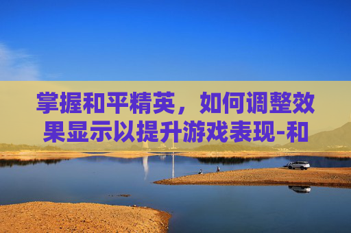 掌握和平精英，如何调整效果显示以提升游戏表现-和平精英效果怎么调