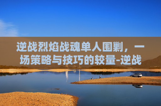 逆战烈焰战魂单人围剿，一场策略与技巧的较量-逆战烈焰战魂单人围剿怎么打
