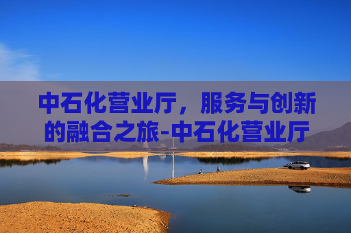 中石化营业厅，服务与创新的融合之旅-中石化营业厅网上营业厅