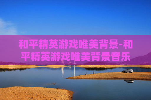 和平精英游戏唯美背景-和平精英游戏唯美背景音乐