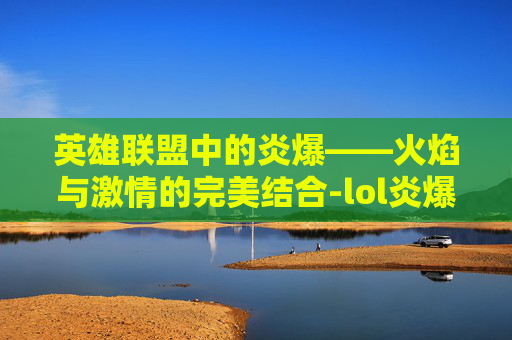 英雄联盟中的炎爆——火焰与激情的完美结合-lol炎爆慎皮肤多少钱