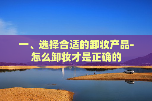 一、选择合适的卸妆产品-怎么卸妆才是正确的