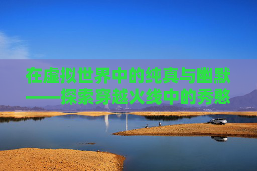 在虚拟世界中的纯真与幽默——探索穿越火线中的秀憨憨现象-