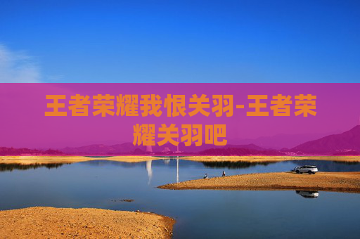 王者荣耀我恨关羽-王者荣耀关羽吧
