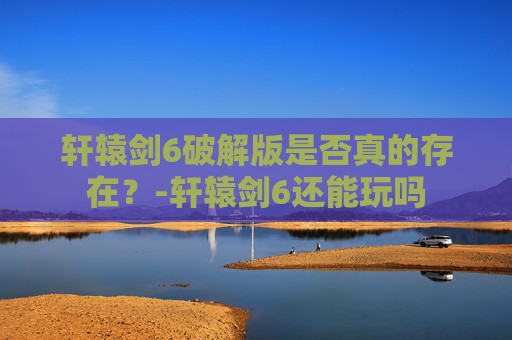 轩辕剑6破解版是否真的存在？-轩辕剑6还能玩吗