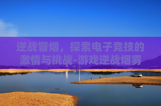 逆战冒烟，探索电子竞技的激情与挑战-游戏逆战烟雾弹攻略