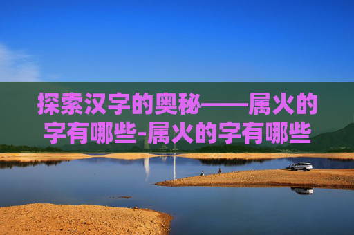 探索汉字的奥秘——属火的字有哪些-属火的字有哪些适合女孩
