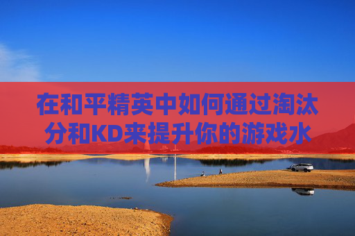 在和平精英中如何通过淘汰分和KD来提升你的游戏水平-和平精英淘汰分和kd计算规则