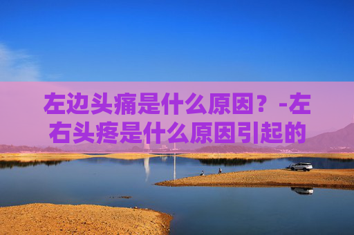 左边头痛是什么原因？-左右头疼是什么原因引起的
