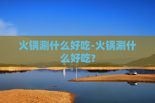 火锅涮什么好吃-火锅涮什么好吃?