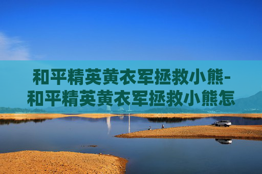 和平精英黄衣军拯救小熊-和平精英黄衣军拯救小熊怎么过