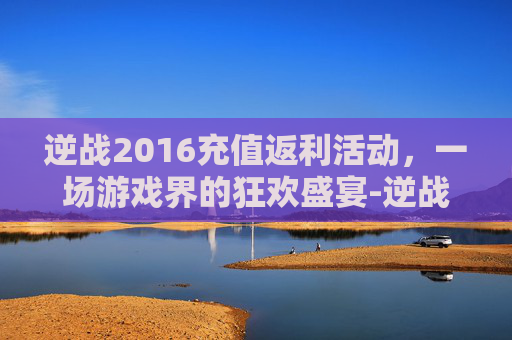 逆战2016充值返利活动，一场游戏界的狂欢盛宴-逆战2016充值返利活动是真的吗
