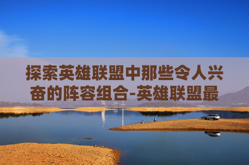 探索英雄联盟中那些令人兴奋的阵容组合-英雄联盟最强阵容