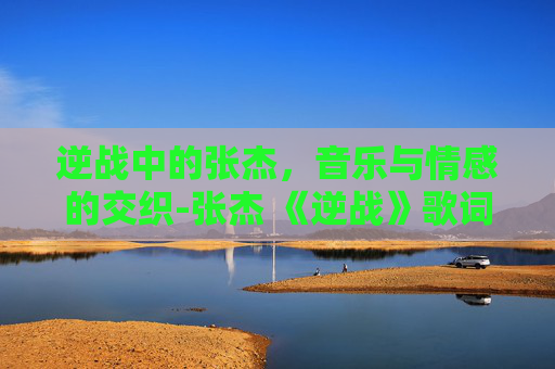 逆战中的张杰，音乐与情感的交织-张杰 《逆战》歌词是什么