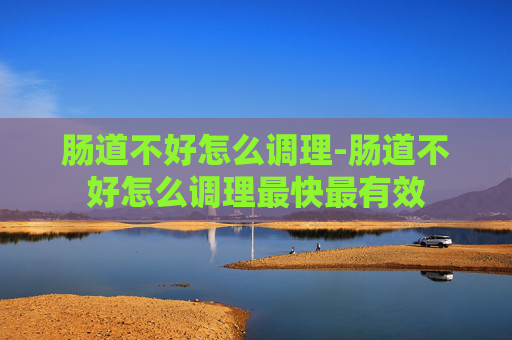 肠道不好怎么调理-肠道不好怎么调理最快最有效