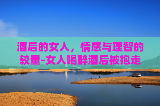 酒后的女人，情感与理智的较量-女人喝醉酒后被抱走