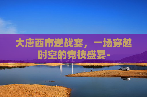 大唐西市逆战赛，一场穿越时空的竞技盛宴-